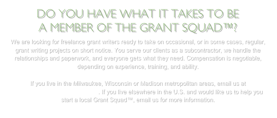 DO YOU HAVE WHAT IT TAKES TO BE 
A MEMBER OF THE GRANT SQUAD™? 
We are looking for freelance grant writers ready to take on occasional, or in some cases, regular, grant writing projects on short notice. You serve our clients as a subcontractor, we handle the relationships and paperwork, and everyone gets what they need. Compensation is negotiable, depending on experience, training, and ability.

If you live in the Milwaukee, Wisconsin or Madison metropolitan areas, email us at coach@writenowconsulting.com. If you live elsewhere in the U.S. and would like us to help you start a local Grant Squad™, email us for more information.
